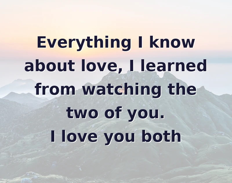 Everything I know about love, I learned from watching the two of you. I love you both