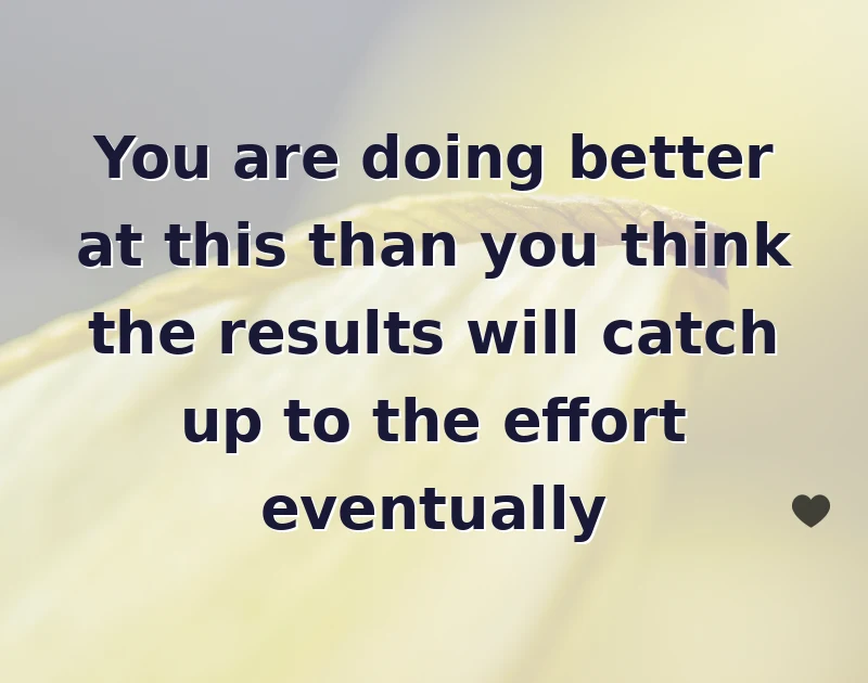You are doing better at this than you think the results will catch up to the effort eventually