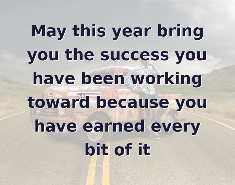 May this year bring you the success you have been working toward because you have earned every bit of it