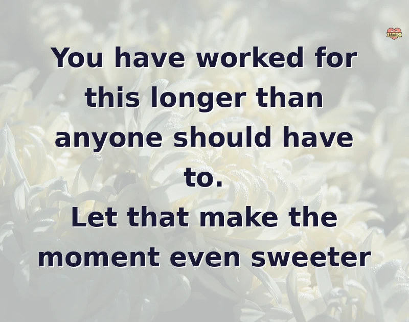 You have worked for this longer than anyone should have to. Let that make the moment even sweeter