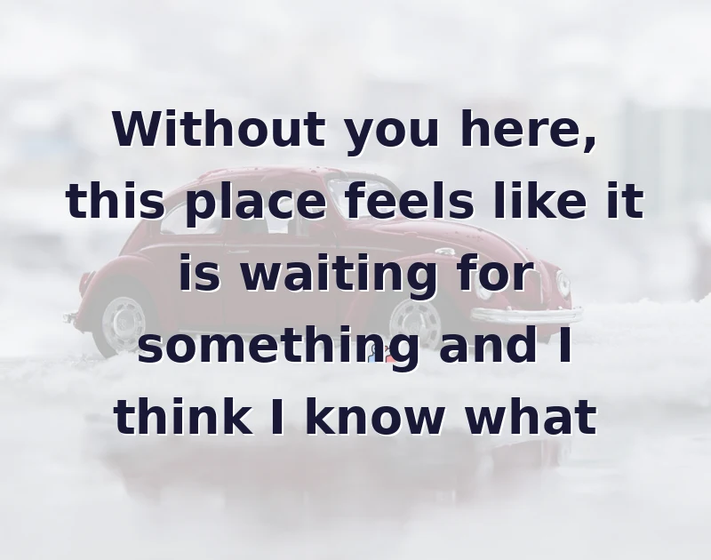 Without you here, this place feels like it is waiting for something and I think I know what