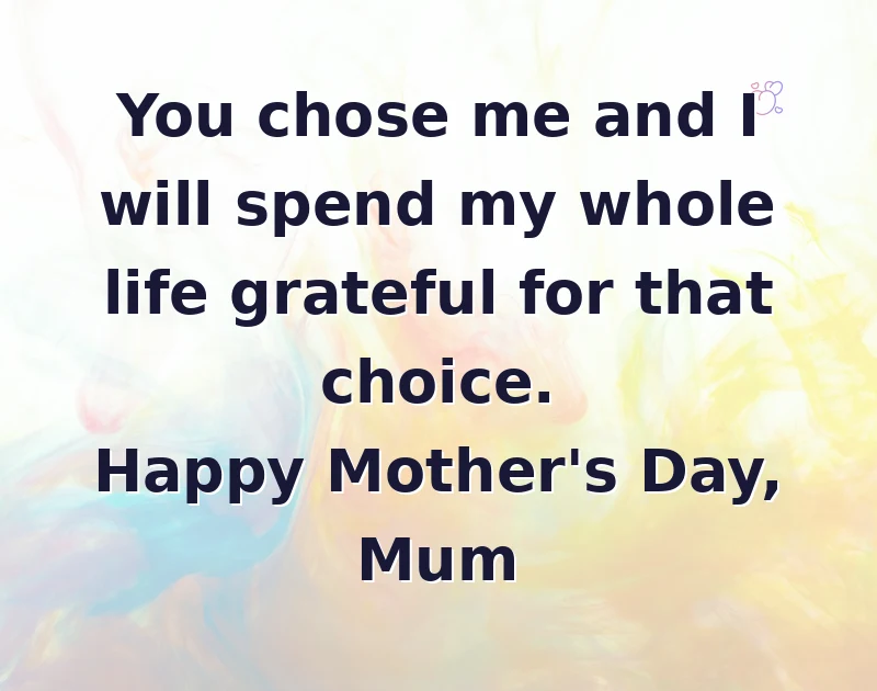 mother's day wishes: You chose me and I will spend my whole life grateful for that choice. Happy Mother's Day, Mum