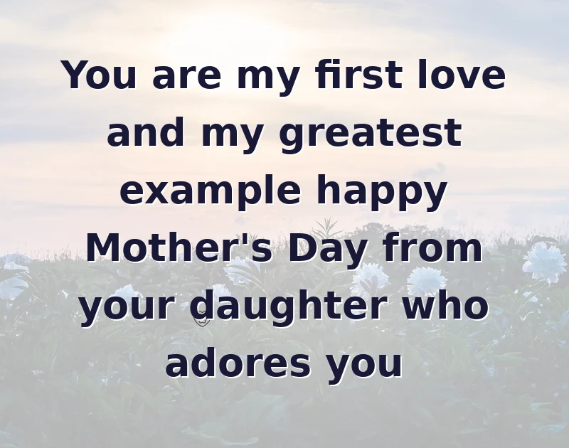 You are my first love and my greatest example happy Mother's Day from your daughter who adores you