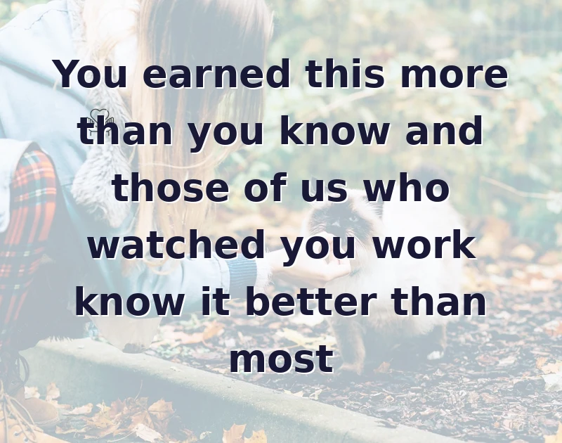 You earned this more than you know and those of us who watched you work know it better than most