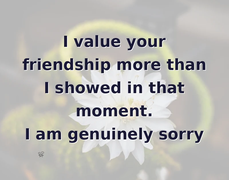 I value your friendship more than I showed in that moment. I am genuinely sorry