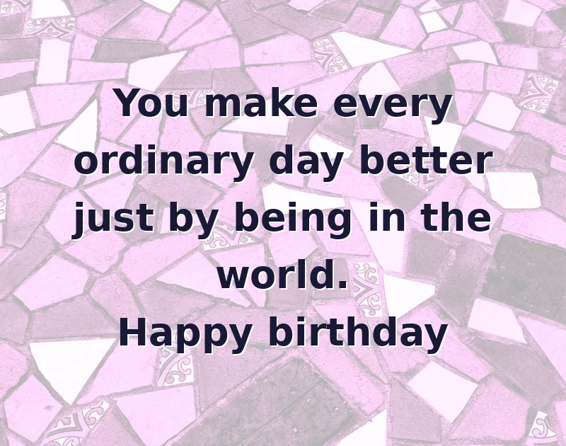 You make every ordinary day better just by being in the world. Happy birthday